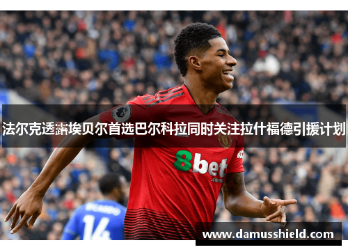 法尔克透露埃贝尔首选巴尔科拉同时关注拉什福德引援计划